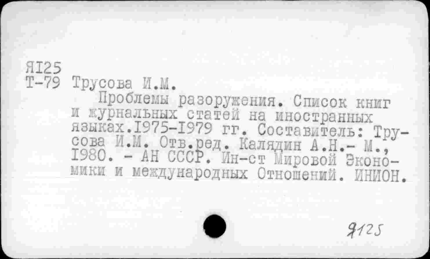 ﻿Я125
Т-79
Трусова И.М.
..Проблемы Разоружения. Список книг языках.1975-1979~гг. "СоставительГтру-Г»ЛТ>О ТЛ М Пт-г, г»«-™. ТГ_ л тт , |
Эконо-
и журнальных статей на иностранных СТ ОТТ тяг» ч г ТППС Т Г*\Г7О__
?§ЙЛ и*и*п%?д₽вд4 Калядин А.Н.’-’м.;’ 1980. - Ап. иССР. Ин-ст Мировой Экономики и международных Отношений. ИНИОН.
^25